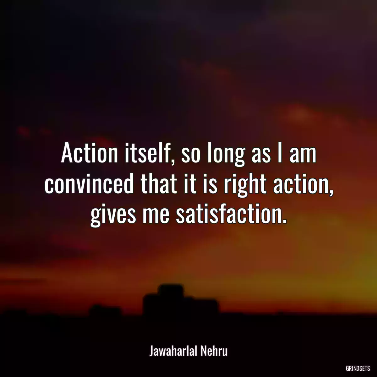 Action itself, so long as I am convinced that it is right action, gives me satisfaction.