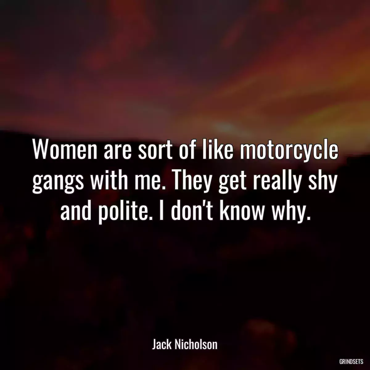 Women are sort of like motorcycle gangs with me. They get really shy and polite. I don\'t know why.