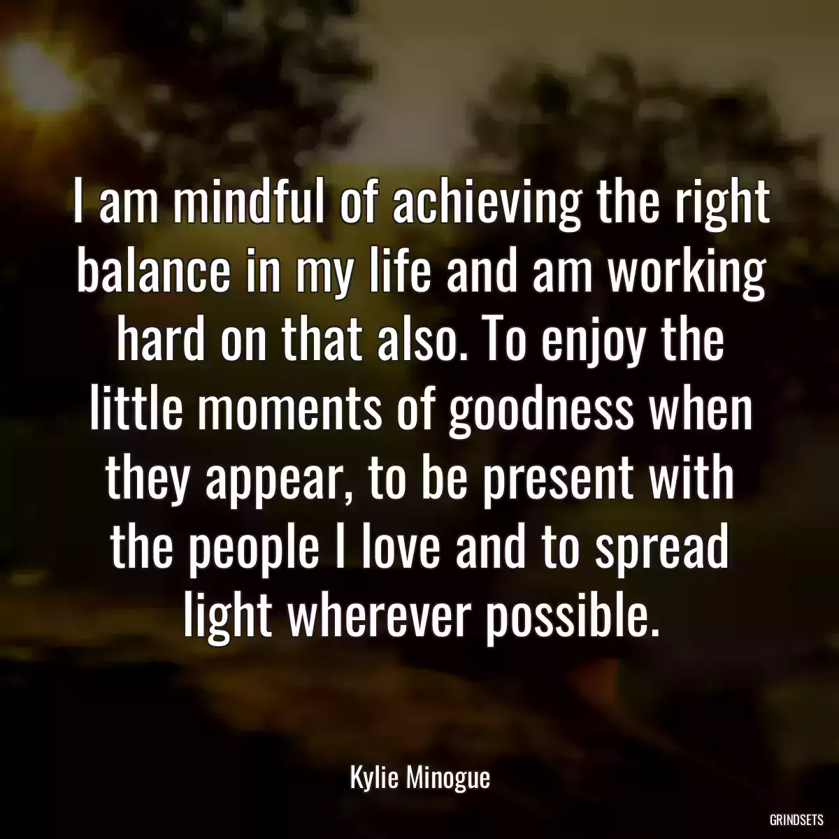 I am mindful of achieving the right balance in my life and am working hard on that also. To enjoy the little moments of goodness when they appear, to be present with the people I love and to spread light wherever possible.