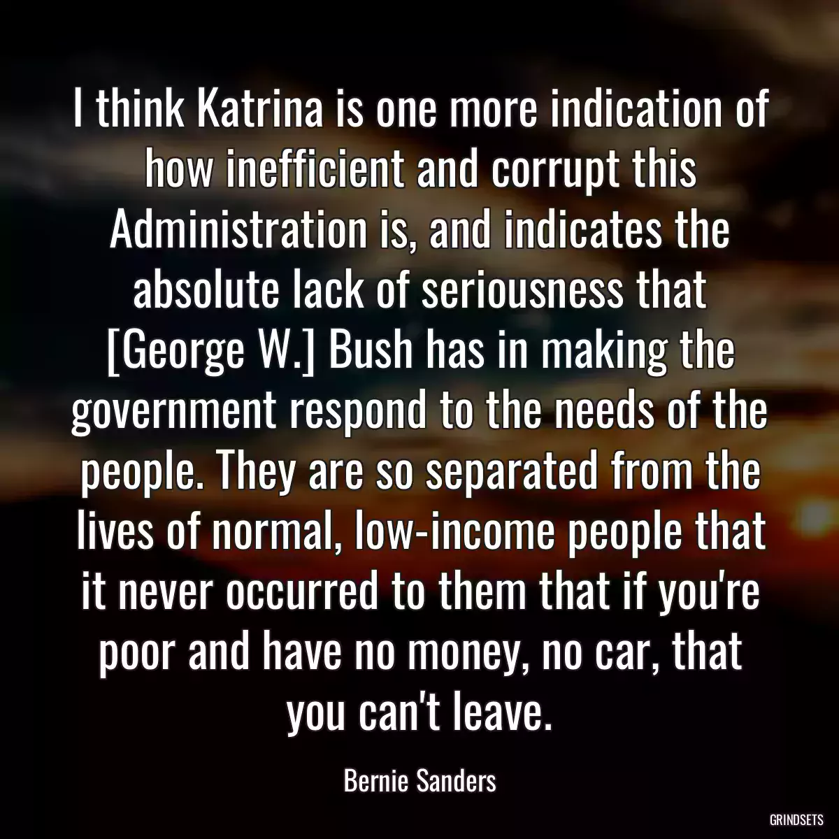 I think Katrina is one more indication of how inefficient and corrupt this Administration is, and indicates the absolute lack of seriousness that [George W.] Bush has in making the government respond to the needs of the people. They are so separated from the lives of normal, low-income people that it never occurred to them that if you\'re poor and have no money, no car, that you can\'t leave.