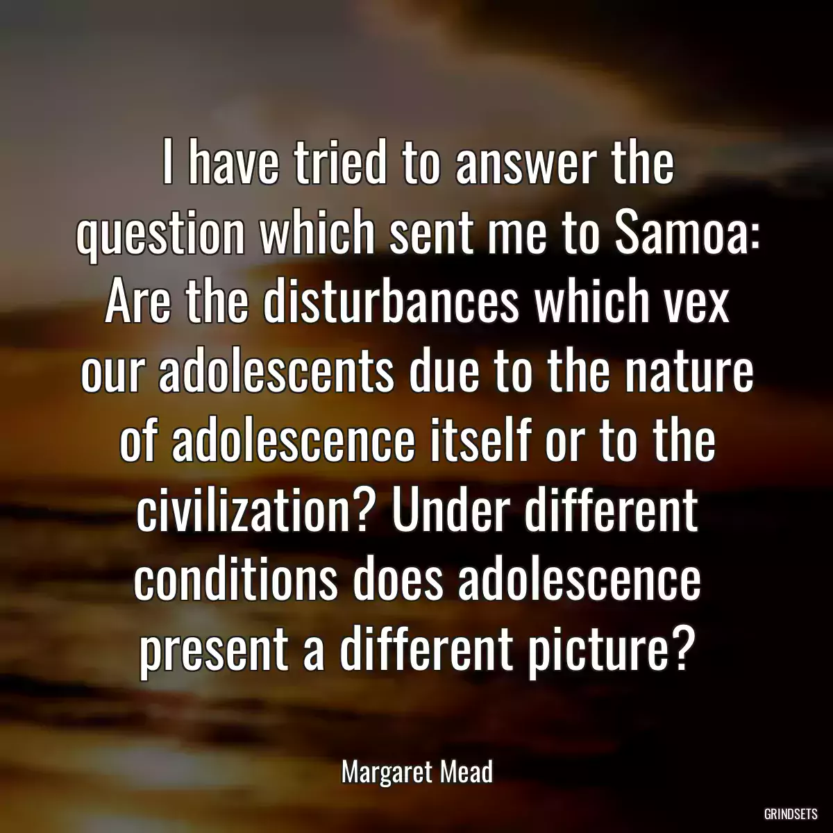 I have tried to answer the question which sent me to Samoa: Are the disturbances which vex our adolescents due to the nature of adolescence itself or to the civilization? Under different conditions does adolescence present a different picture?