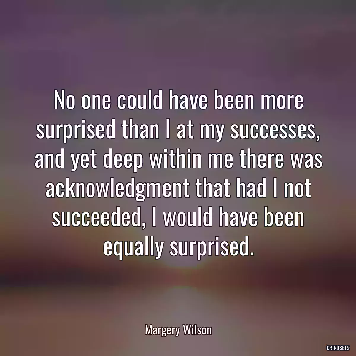 No one could have been more surprised than I at my successes, and yet deep within me there was acknowledgment that had I not succeeded, I would have been equally surprised.