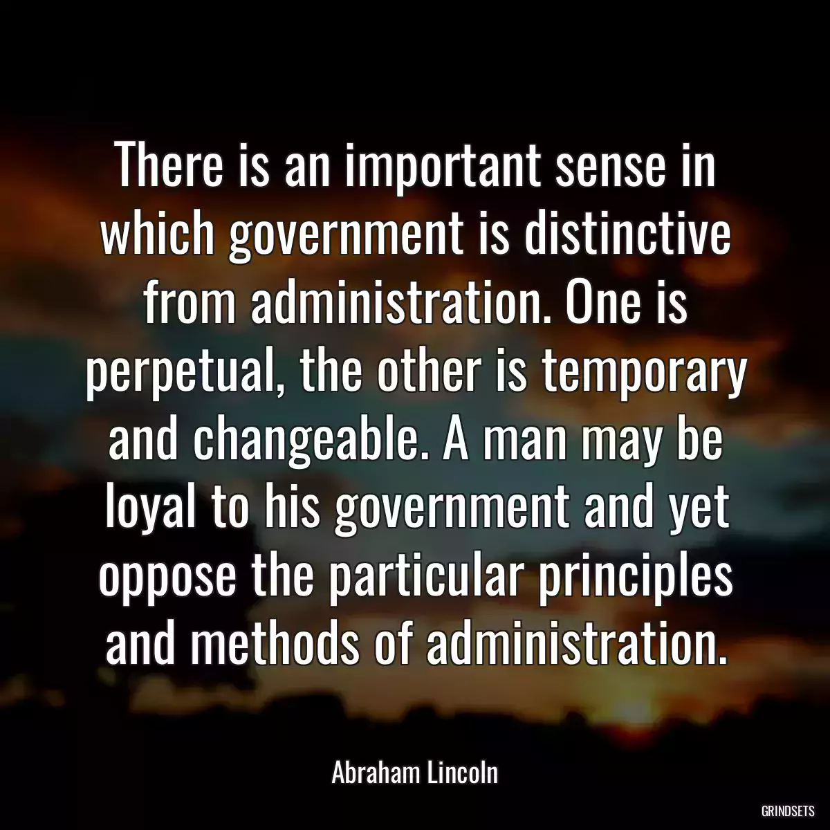 There is an important sense in which government is distinctive from administration. One is perpetual, the other is temporary and changeable. A man may be loyal to his government and yet oppose the particular principles and methods of administration.