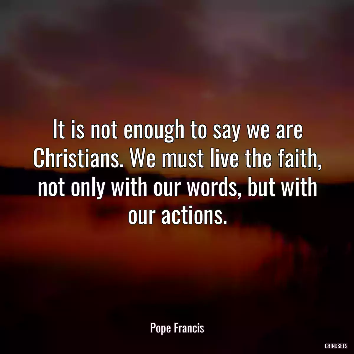 It is not enough to say we are Christians. We must live the faith, not only with our words, but with our actions.