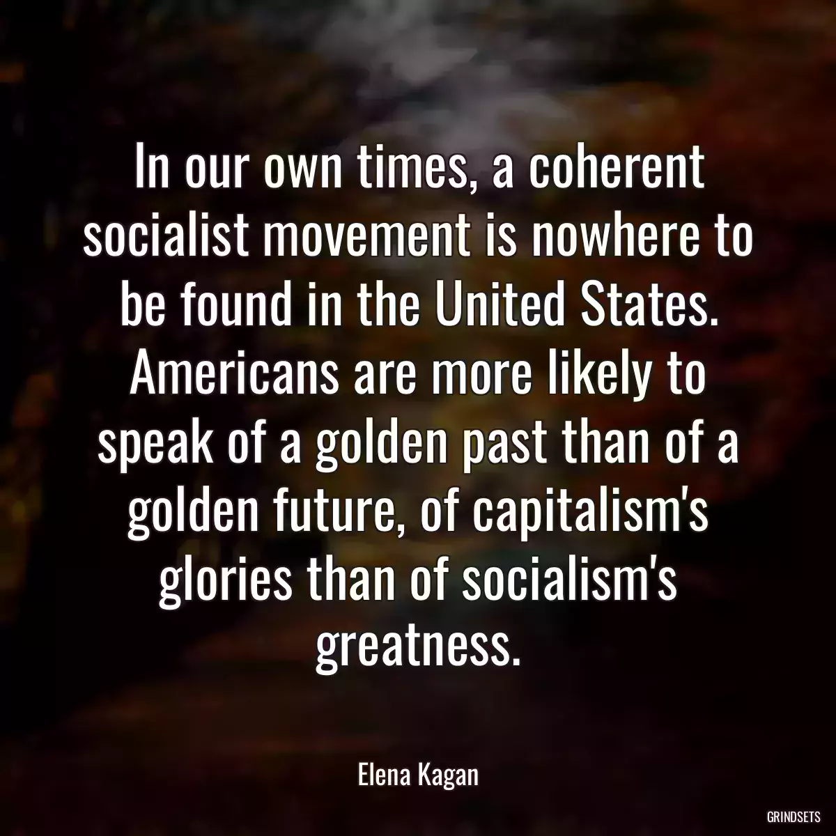 In our own times, a coherent socialist movement is nowhere to be found in the United States. Americans are more likely to speak of a golden past than of a golden future, of capitalism\'s glories than of socialism\'s greatness.