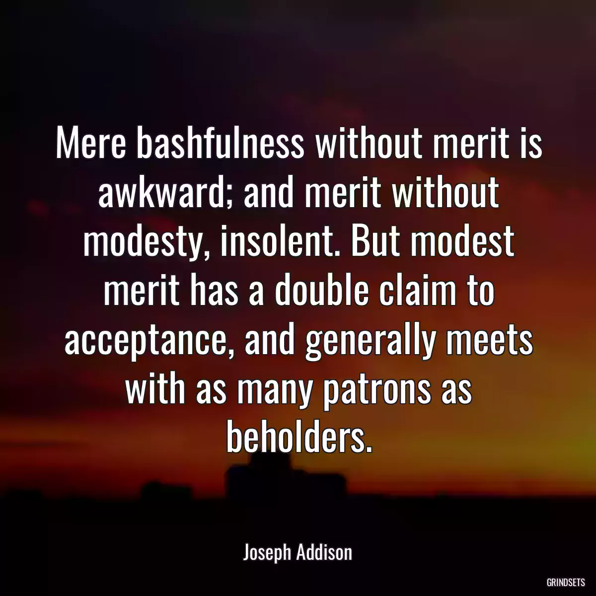 Mere bashfulness without merit is awkward; and merit without modesty, insolent. But modest merit has a double claim to acceptance, and generally meets with as many patrons as beholders.