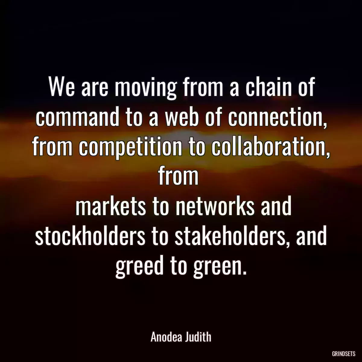 We are moving from a chain of command to a web of connection, from competition to collaboration, from 
 markets to networks and stockholders to stakeholders, and greed to green.