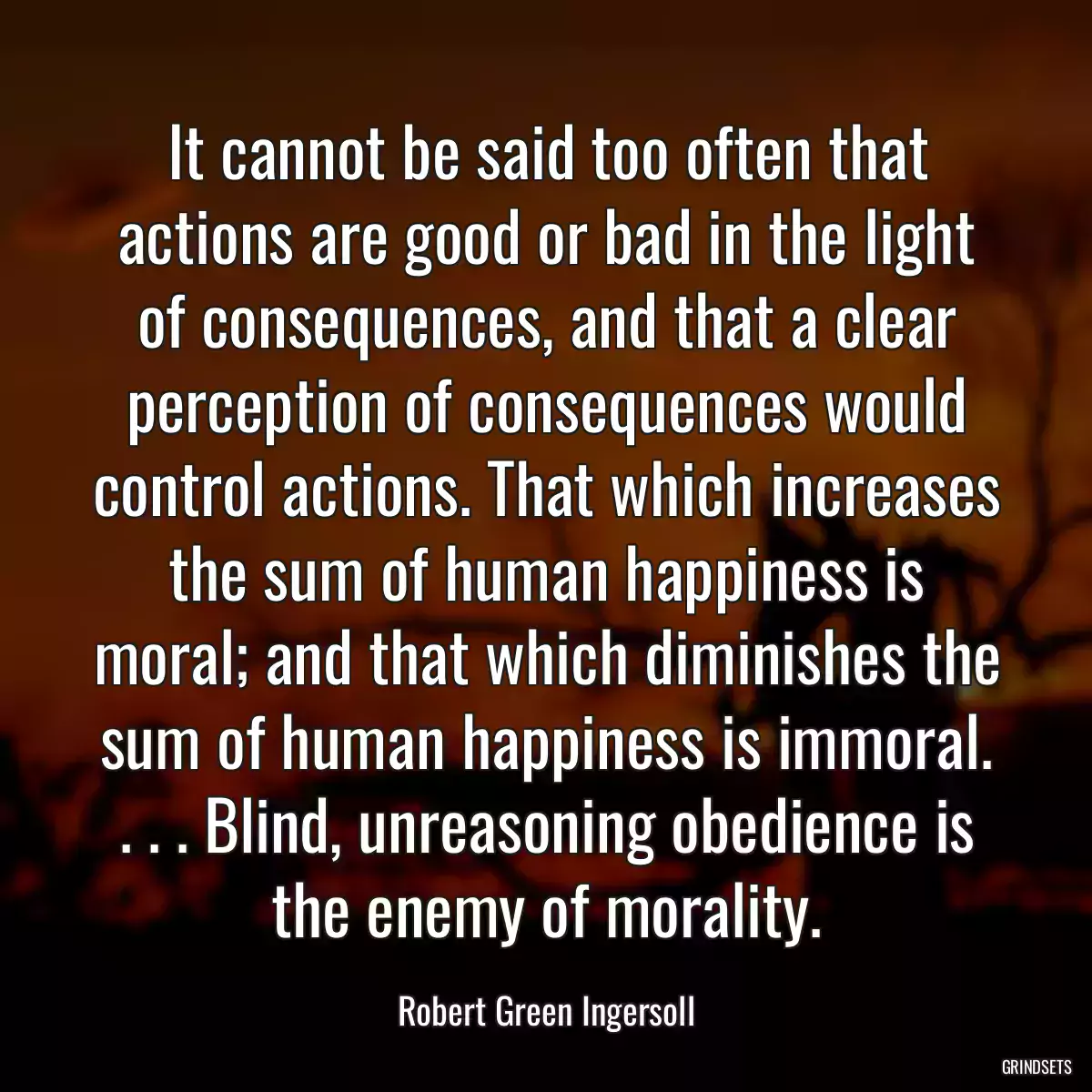 It cannot be said too often that actions are good or bad in the light of consequences, and that a clear perception of consequences would control actions. That which increases the sum of human happiness is moral; and that which diminishes the sum of human happiness is immoral. . . . Blind, unreasoning obedience is the enemy of morality.