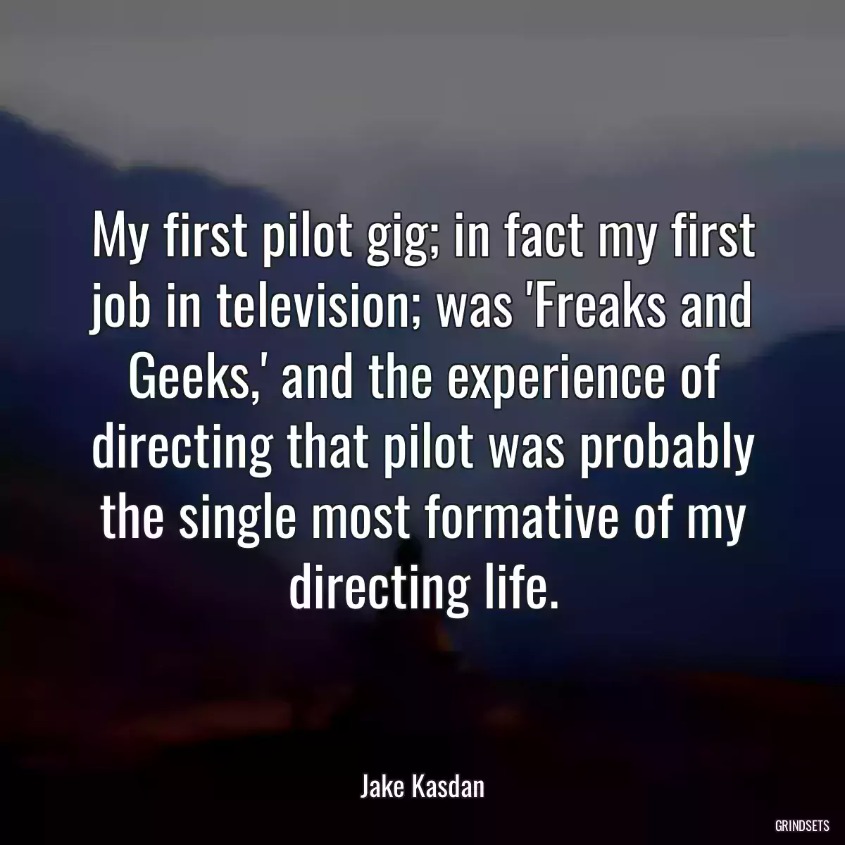 My first pilot gig; in fact my first job in television; was \'Freaks and Geeks,\' and the experience of directing that pilot was probably the single most formative of my directing life.