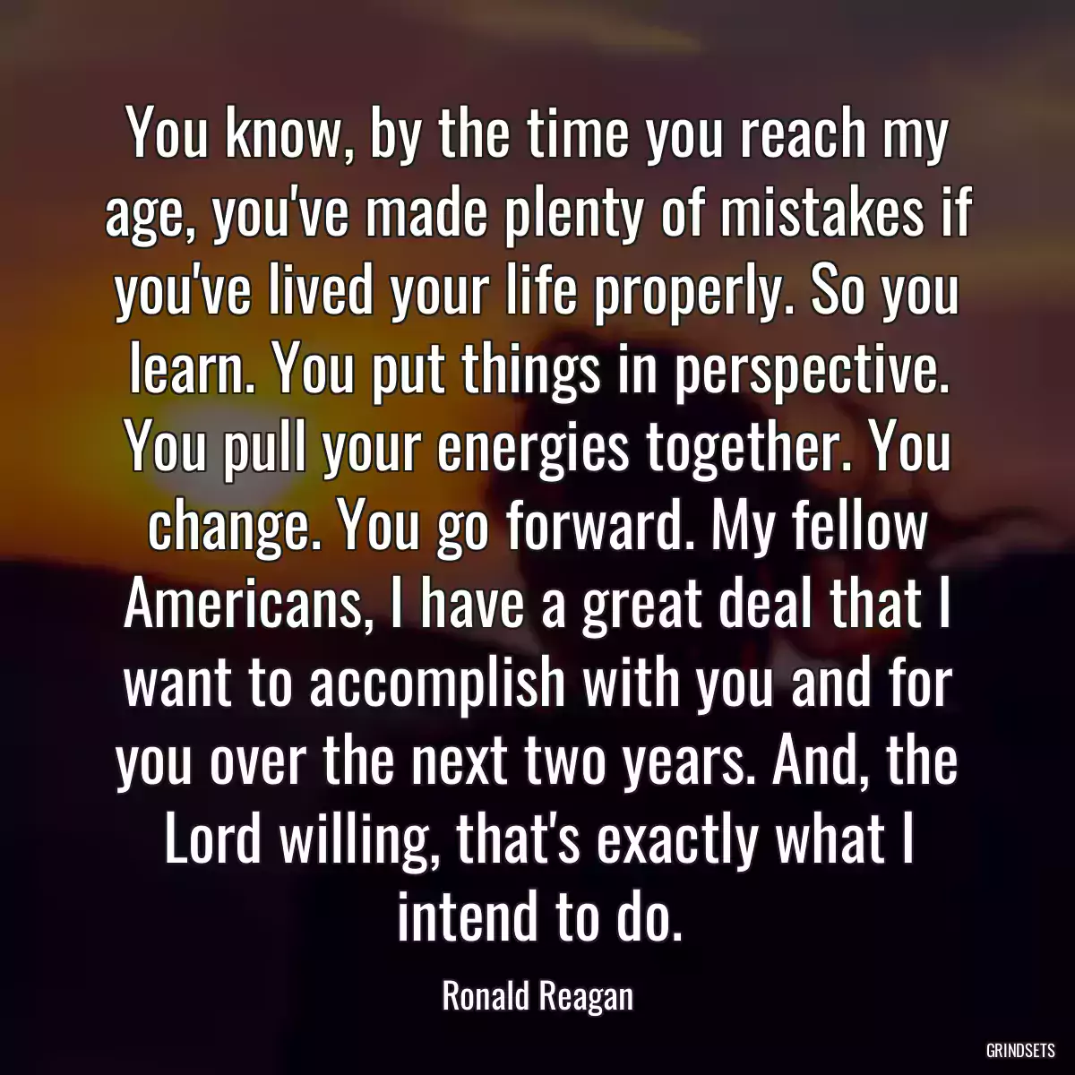 You know, by the time you reach my age, you\'ve made plenty of mistakes if you\'ve lived your life properly. So you learn. You put things in perspective. You pull your energies together. You change. You go forward. My fellow Americans, I have a great deal that I want to accomplish with you and for you over the next two years. And, the Lord willing, that\'s exactly what I intend to do.