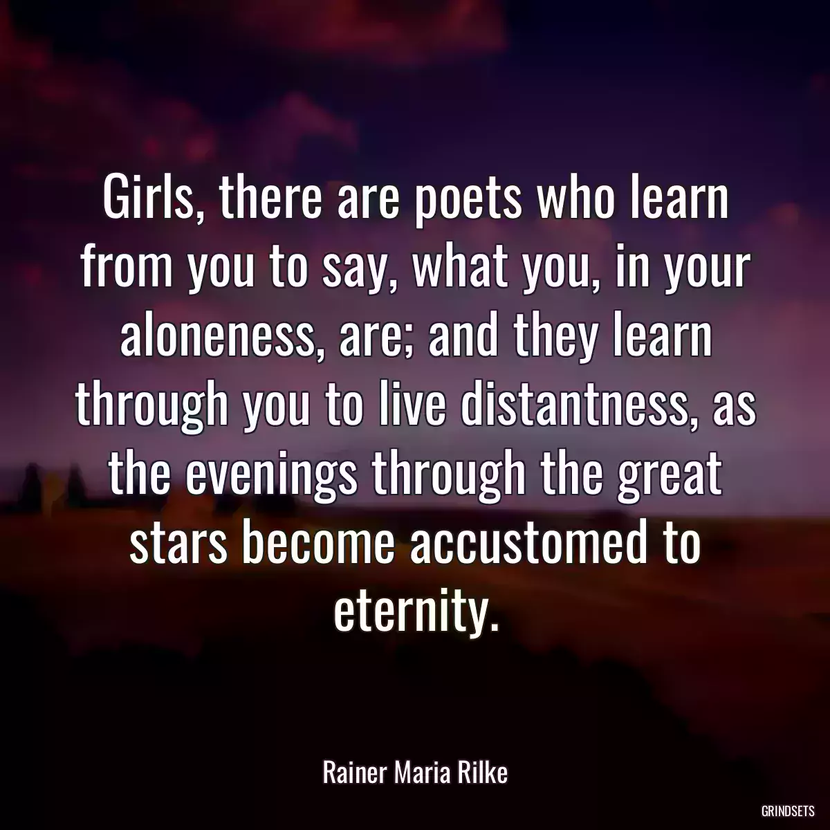 Girls, there are poets who learn from you to say, what you, in your aloneness, are; and they learn through you to live distantness, as the evenings through the great stars become accustomed to eternity.