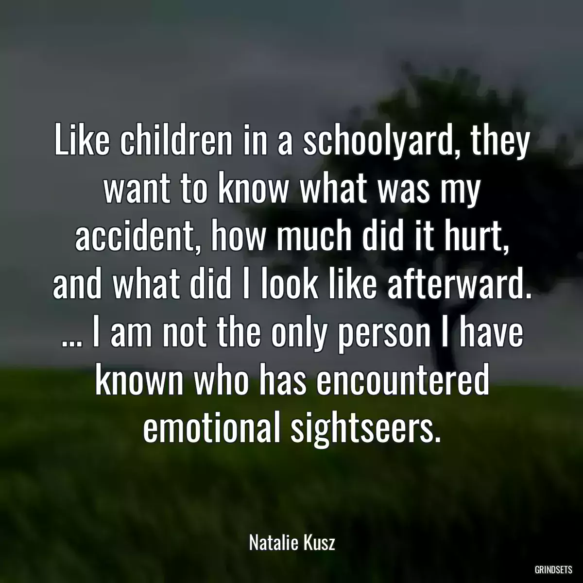 Like children in a schoolyard, they want to know what was my accident, how much did it hurt, and what did I look like afterward. ... I am not the only person I have known who has encountered emotional sightseers.