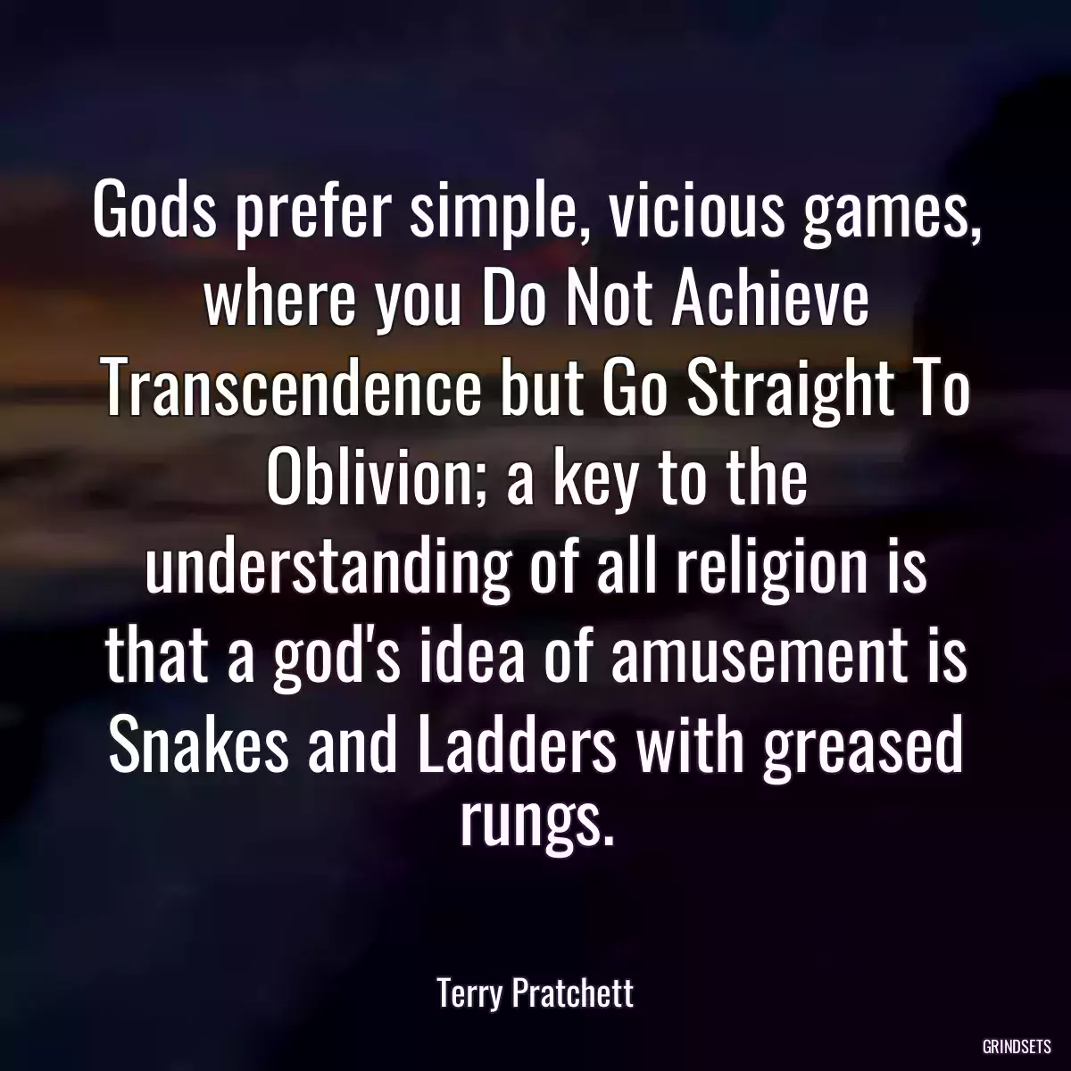 Gods prefer simple, vicious games, where you Do Not Achieve Transcendence but Go Straight To Oblivion; a key to the understanding of all religion is that a god\'s idea of amusement is Snakes and Ladders with greased rungs.