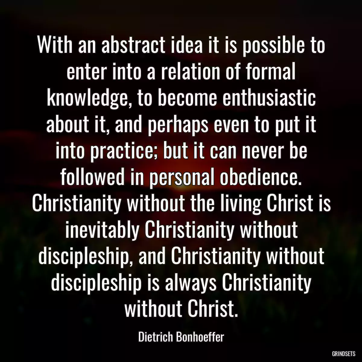 With an abstract idea it is possible to enter into a relation of formal knowledge, to become enthusiastic about it, and perhaps even to put it into practice; but it can never be followed in personal obedience. Christianity without the living Christ is inevitably Christianity without discipleship, and Christianity without discipleship is always Christianity without Christ.