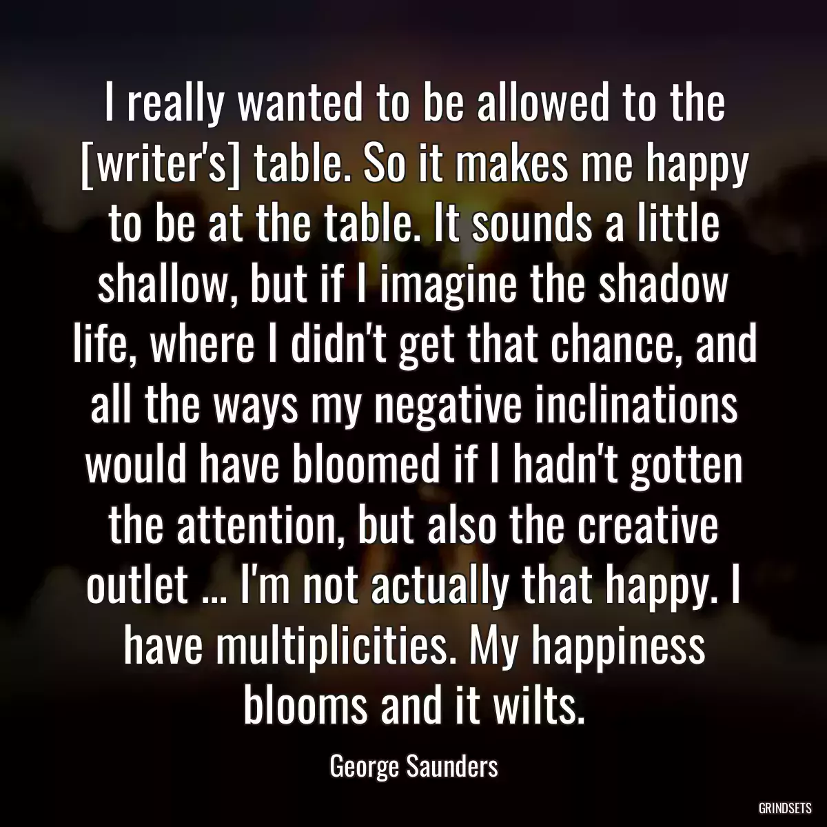 I really wanted to be allowed to the [writer\'s] table. So it makes me happy to be at the table. It sounds a little shallow, but if I imagine the shadow life, where I didn\'t get that chance, and all the ways my negative inclinations would have bloomed if I hadn\'t gotten the attention, but also the creative outlet ... I\'m not actually that happy. I have multiplicities. My happiness blooms and it wilts.