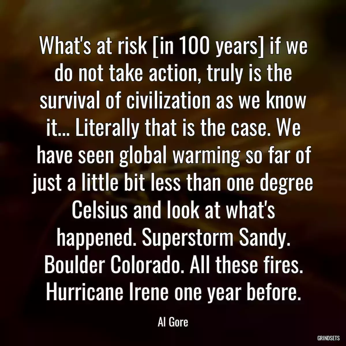 What\'s at risk [in 100 years] if we do not take action, truly is the survival of civilization as we know it... Literally that is the case. We have seen global warming so far of just a little bit less than one degree Celsius and look at what\'s happened. Superstorm Sandy. Boulder Colorado. All these fires. Hurricane Irene one year before.