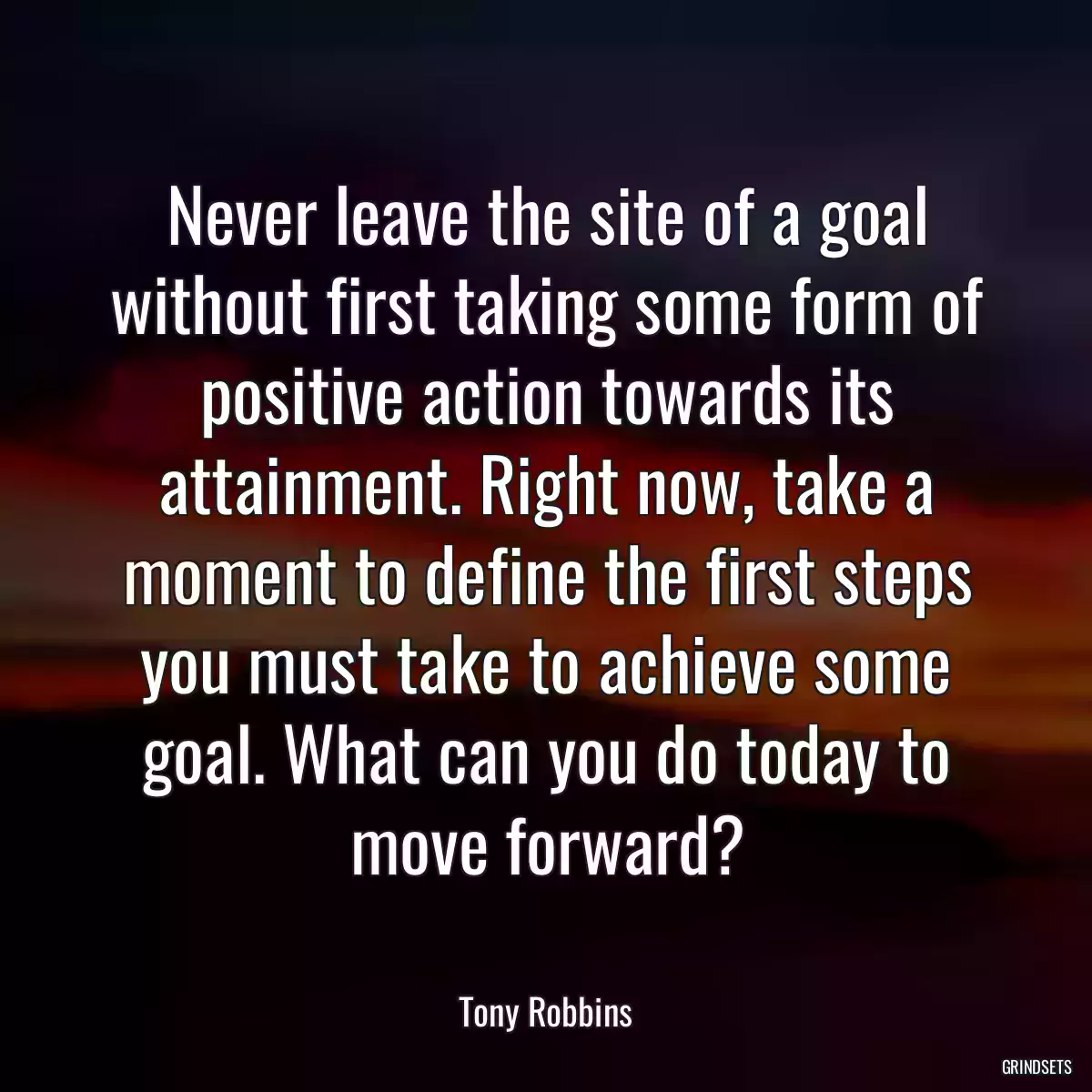 Never leave the site of a goal without first taking some form of positive action towards its attainment. Right now, take a moment to define the first steps you must take to achieve some goal. What can you do today to move forward?