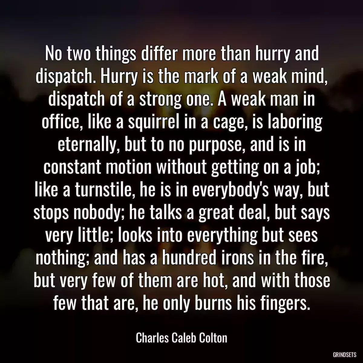 No two things differ more than hurry and dispatch. Hurry is the mark of a weak mind, dispatch of a strong one. A weak man in office, like a squirrel in a cage, is laboring eternally, but to no purpose, and is in constant motion without getting on a job; like a turnstile, he is in everybody\'s way, but stops nobody; he talks a great deal, but says very little; looks into everything but sees nothing; and has a hundred irons in the fire, but very few of them are hot, and with those few that are, he only burns his fingers.