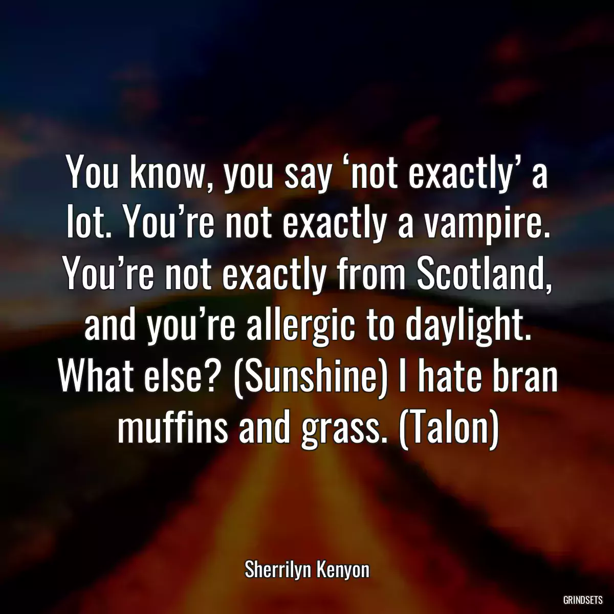 You know, you say ‘not exactly’ a lot. You’re not exactly a vampire. You’re not exactly from Scotland, and you’re allergic to daylight. What else? (Sunshine) I hate bran muffins and grass. (Talon)