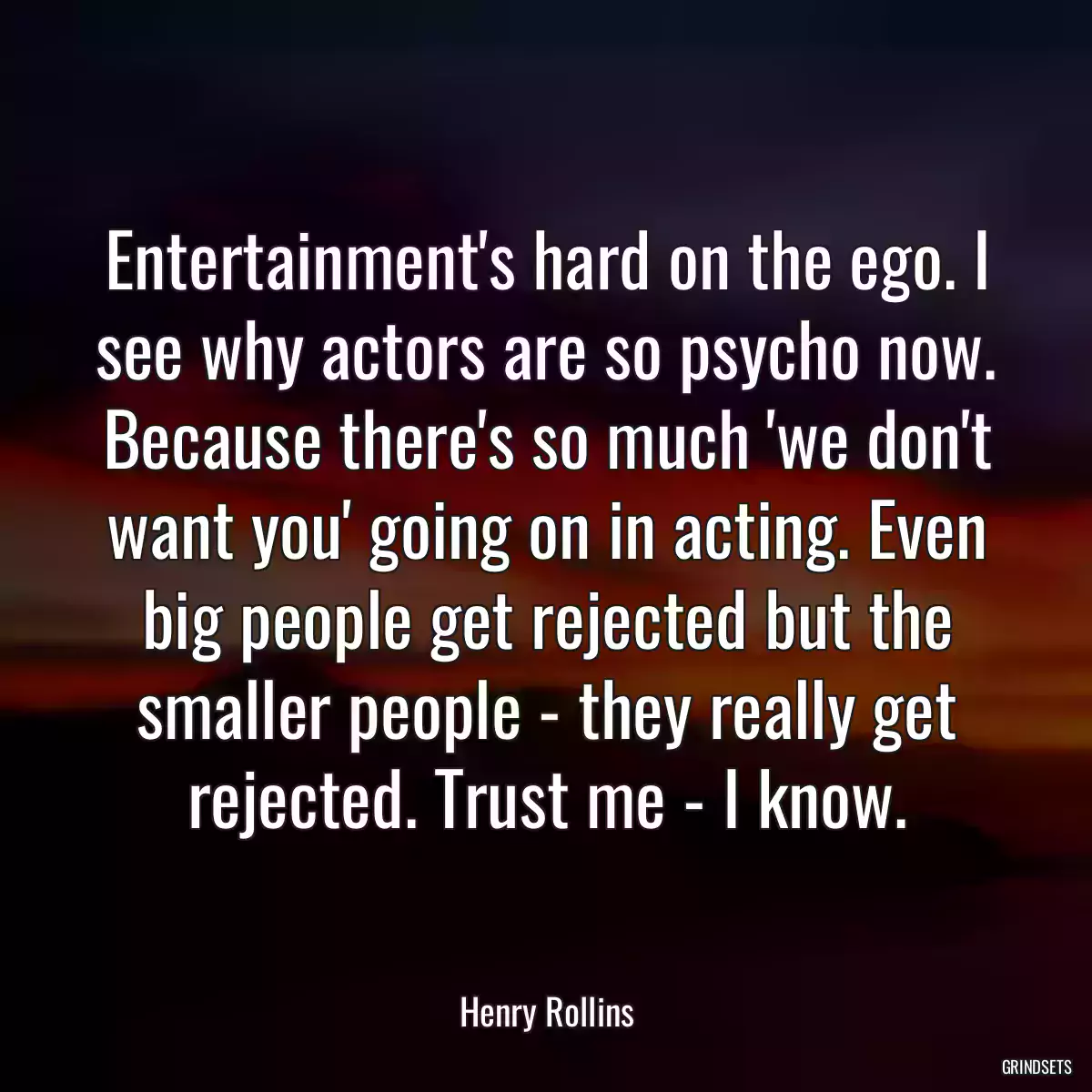 Entertainment\'s hard on the ego. I see why actors are so psycho now. Because there\'s so much \'we don\'t want you\' going on in acting. Even big people get rejected but the smaller people - they really get rejected. Trust me - I know.