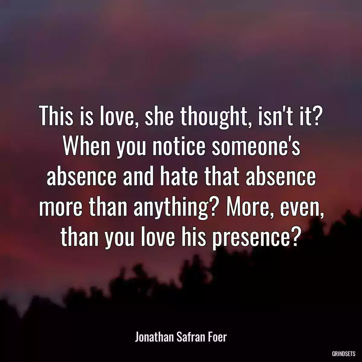 This is love, she thought, isn\'t it? When you notice someone\'s absence and hate that absence more than anything? More, even, than you love his presence?