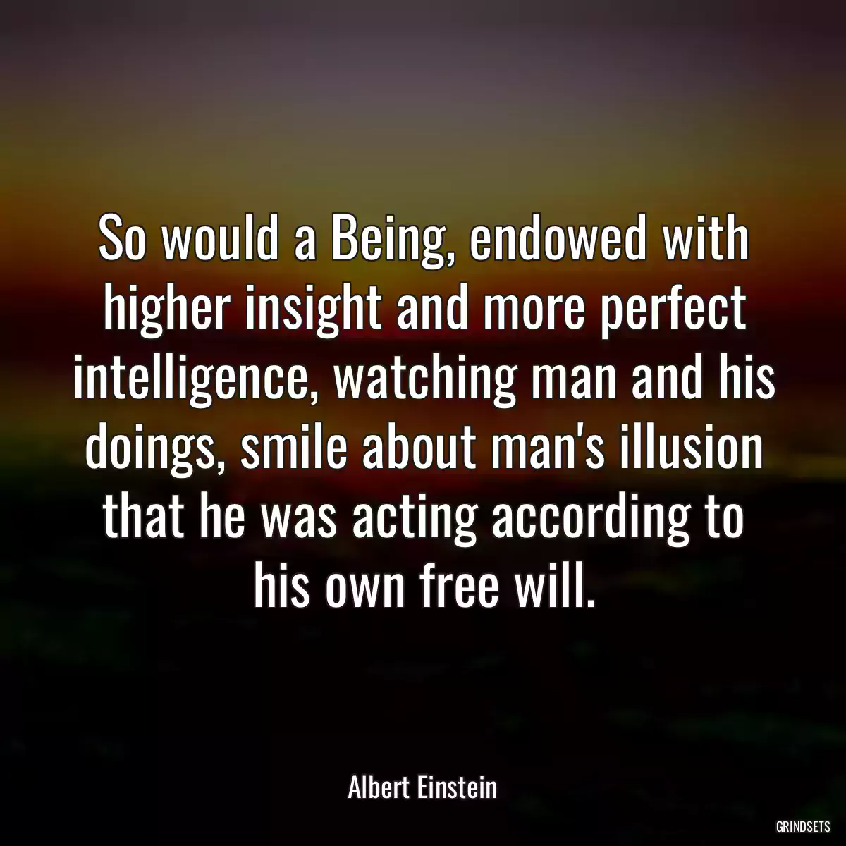 So would a Being, endowed with higher insight and more perfect intelligence, watching man and his doings, smile about man\'s illusion that he was acting according to his own free will.