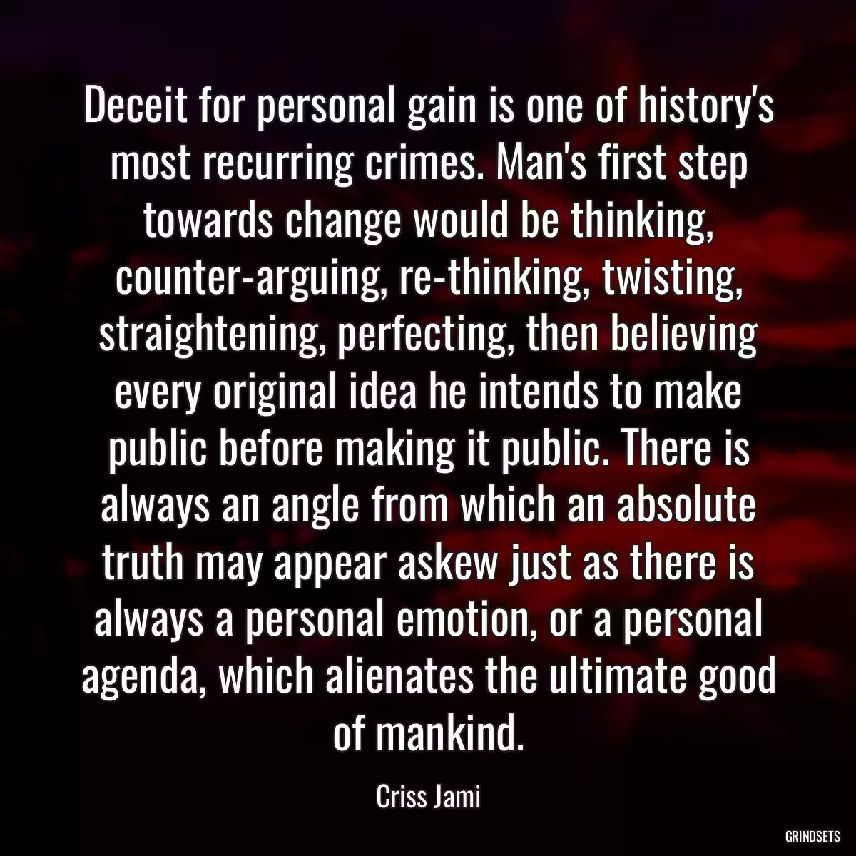 Deceit for personal gain is one of history\'s most recurring crimes. Man\'s first step towards change would be thinking, counter-arguing, re-thinking, twisting, straightening, perfecting, then believing every original idea he intends to make public before making it public. There is always an angle from which an absolute truth may appear askew just as there is always a personal emotion, or a personal agenda, which alienates the ultimate good of mankind.