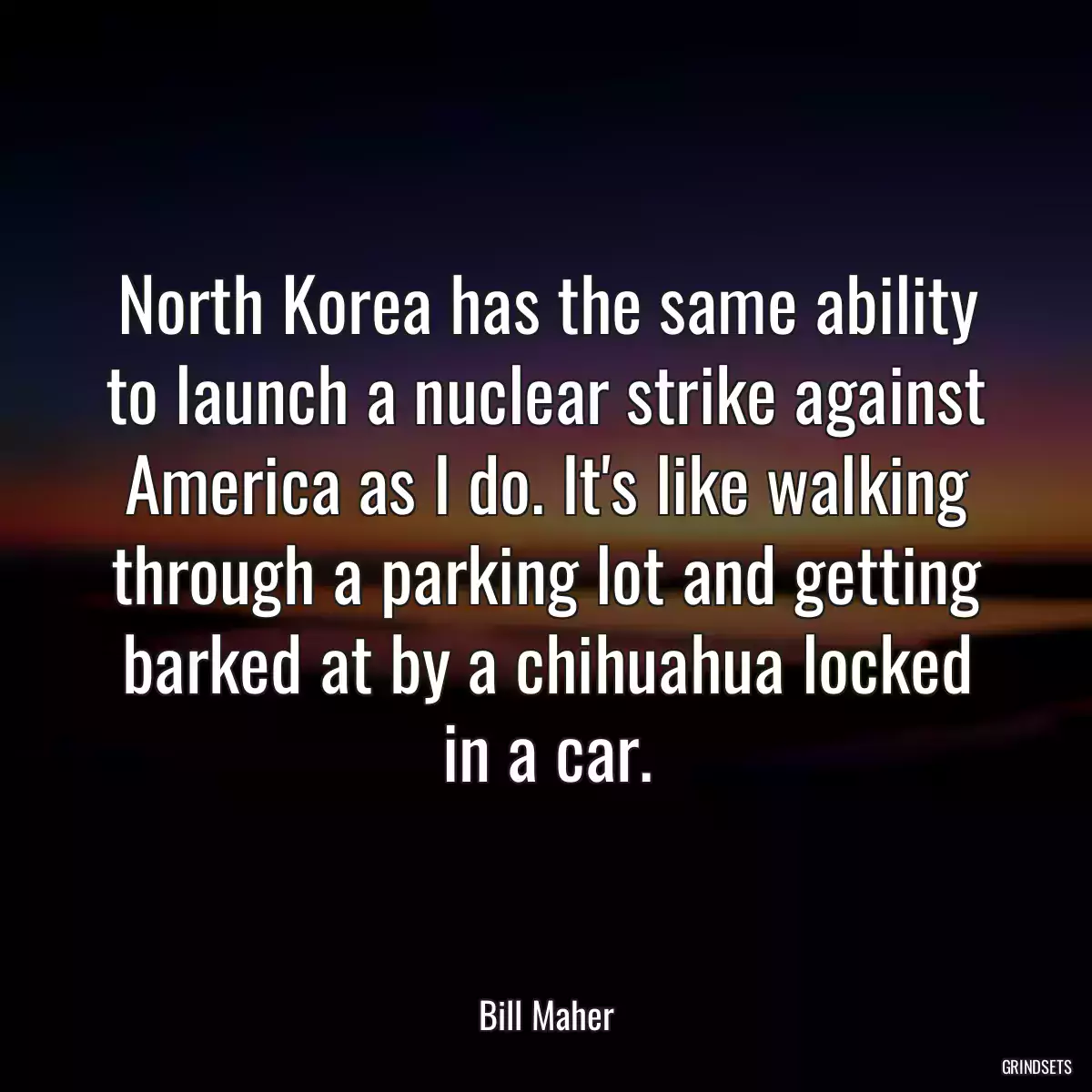 North Korea has the same ability to launch a nuclear strike against America as I do. It\'s like walking through a parking lot and getting barked at by a chihuahua locked in a car.