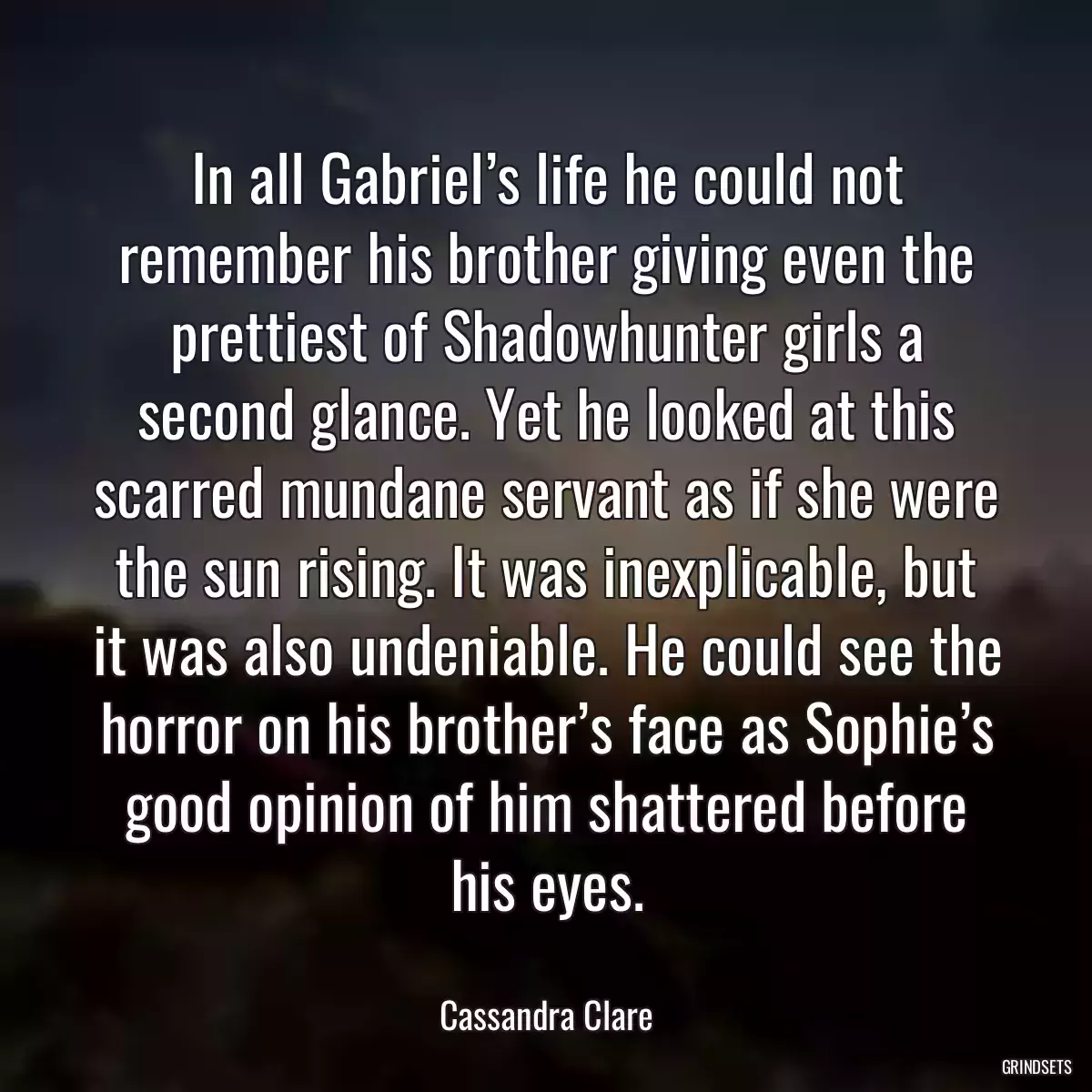 In all Gabriel’s life he could not remember his brother giving even the prettiest of Shadowhunter girls a second glance. Yet he looked at this scarred mundane servant as if she were the sun rising. It was inexplicable, but it was also undeniable. He could see the horror on his brother’s face as Sophie’s good opinion of him shattered before his eyes.