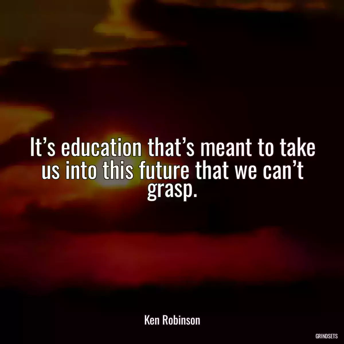 It’s education that’s meant to take us into this future that we can’t grasp.