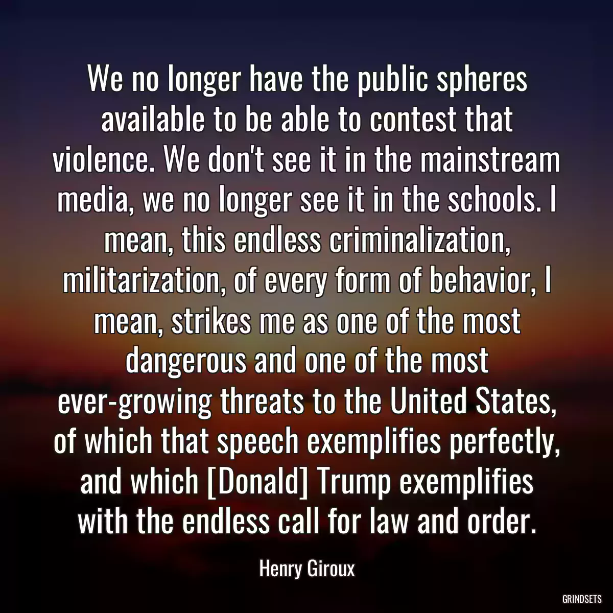 We no longer have the public spheres available to be able to contest that violence. We don\'t see it in the mainstream media, we no longer see it in the schools. I mean, this endless criminalization, militarization, of every form of behavior, I mean, strikes me as one of the most dangerous and one of the most ever-growing threats to the United States, of which that speech exemplifies perfectly, and which [Donald] Trump exemplifies with the endless call for law and order.