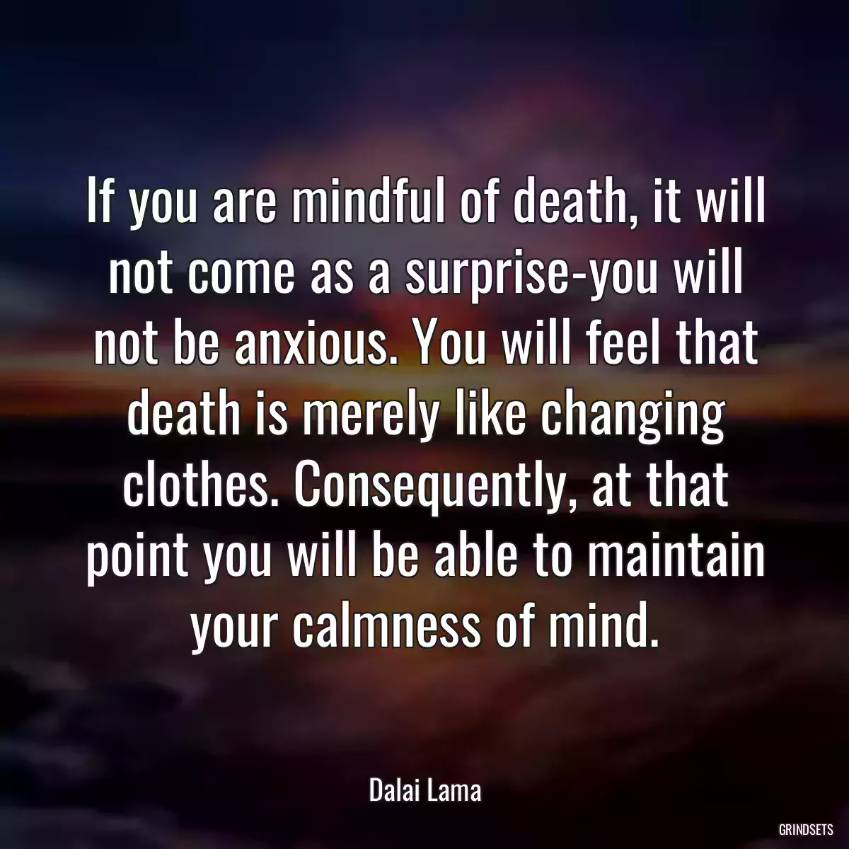 If you are mindful of death, it will not come as a surprise-you will not be anxious. You will feel that death is merely like changing clothes. Consequently, at that point you will be able to maintain your calmness of mind.