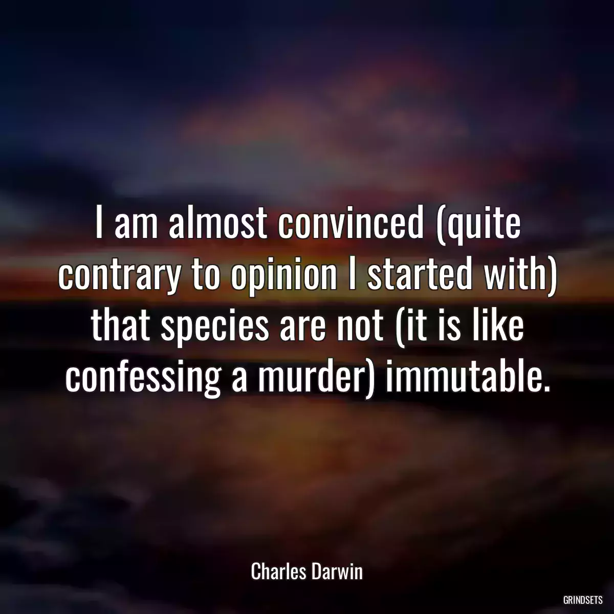 I am almost convinced (quite contrary to opinion I started with) that species are not (it is like confessing a murder) immutable.