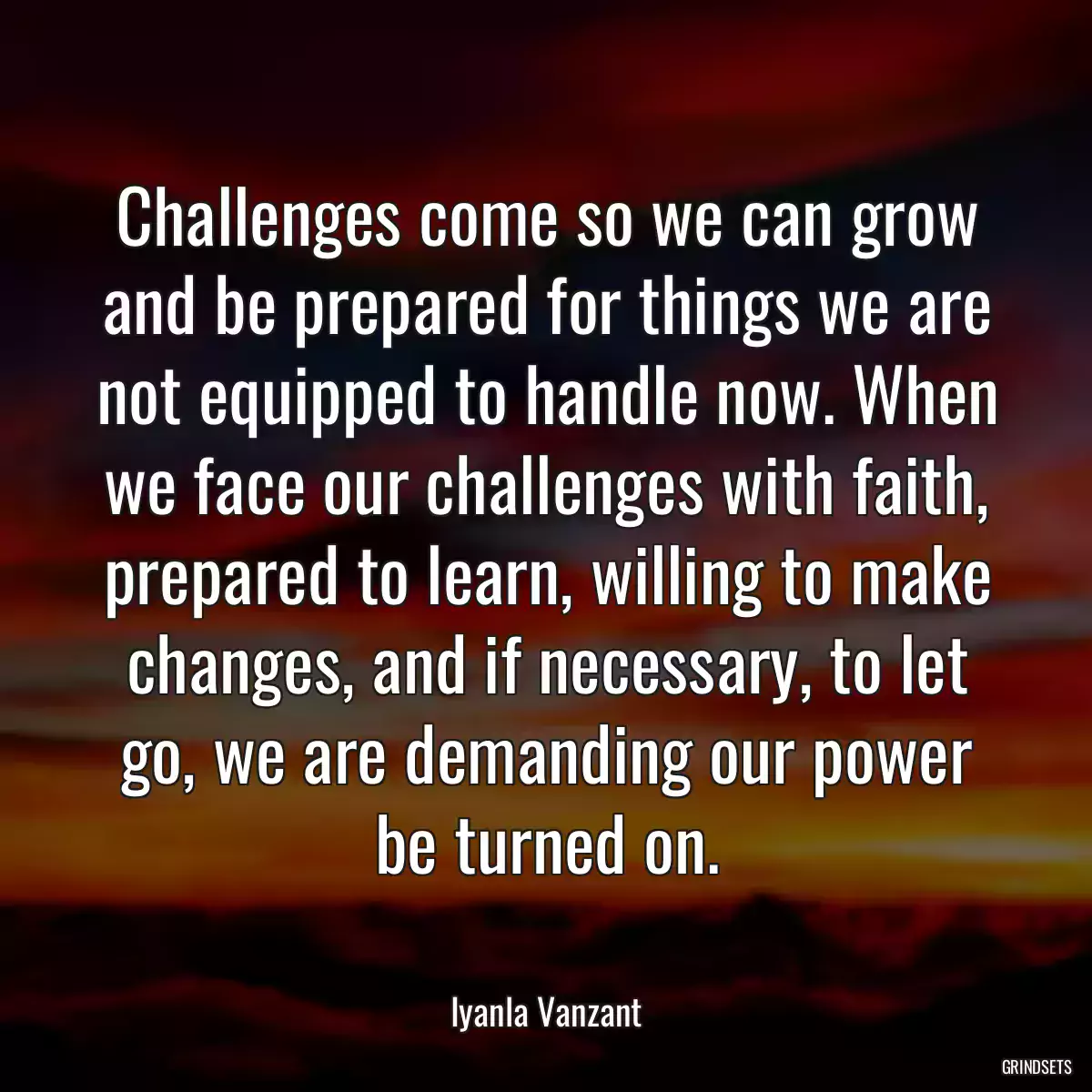 Challenges come so we can grow and be prepared for things we are not equipped to handle now. When we face our challenges with faith, prepared to learn, willing to make changes, and if necessary, to let go, we are demanding our power be turned on.