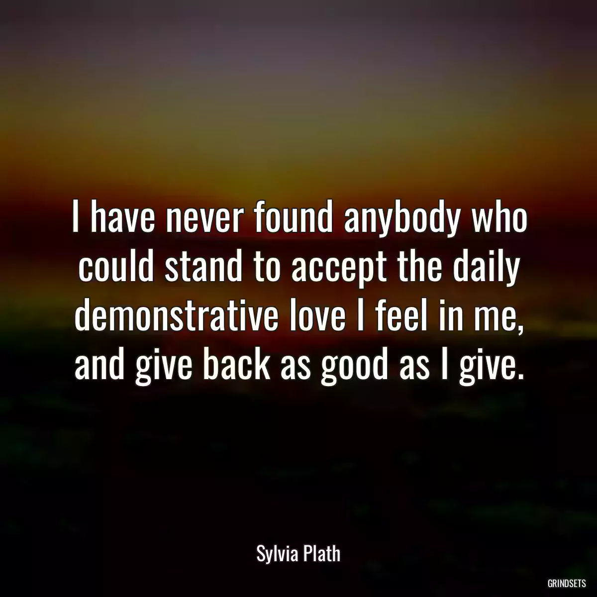 I have never found anybody who could stand to accept the daily demonstrative love I feel in me, and give back as good as I give.