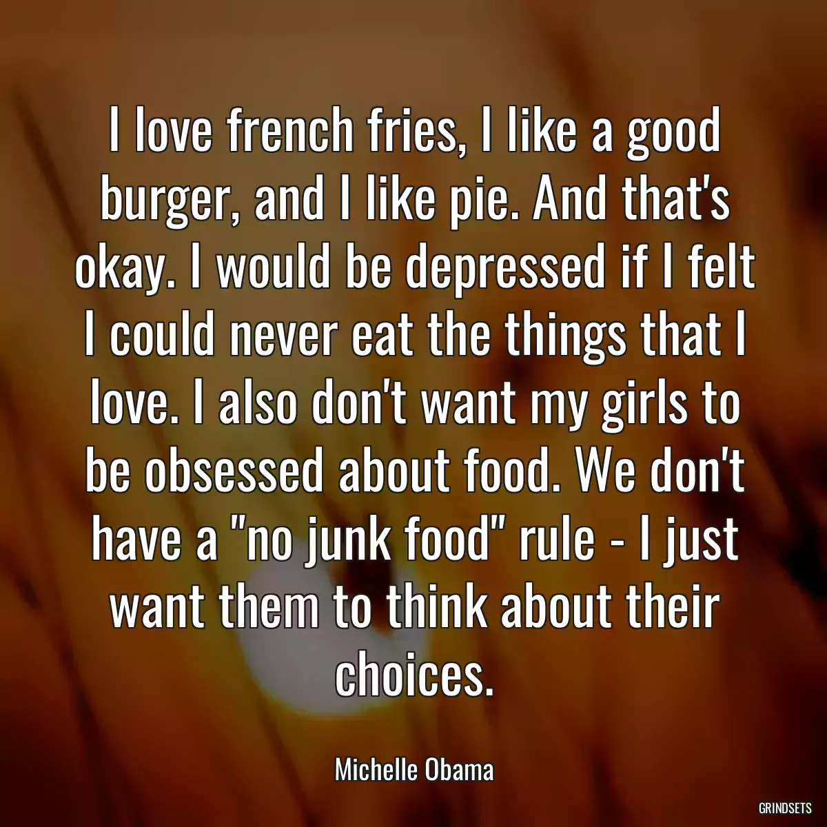 I love french fries, I like a good burger, and I like pie. And that\'s okay. I would be depressed if I felt I could never eat the things that I love. I also don\'t want my girls to be obsessed about food. We don\'t have a \