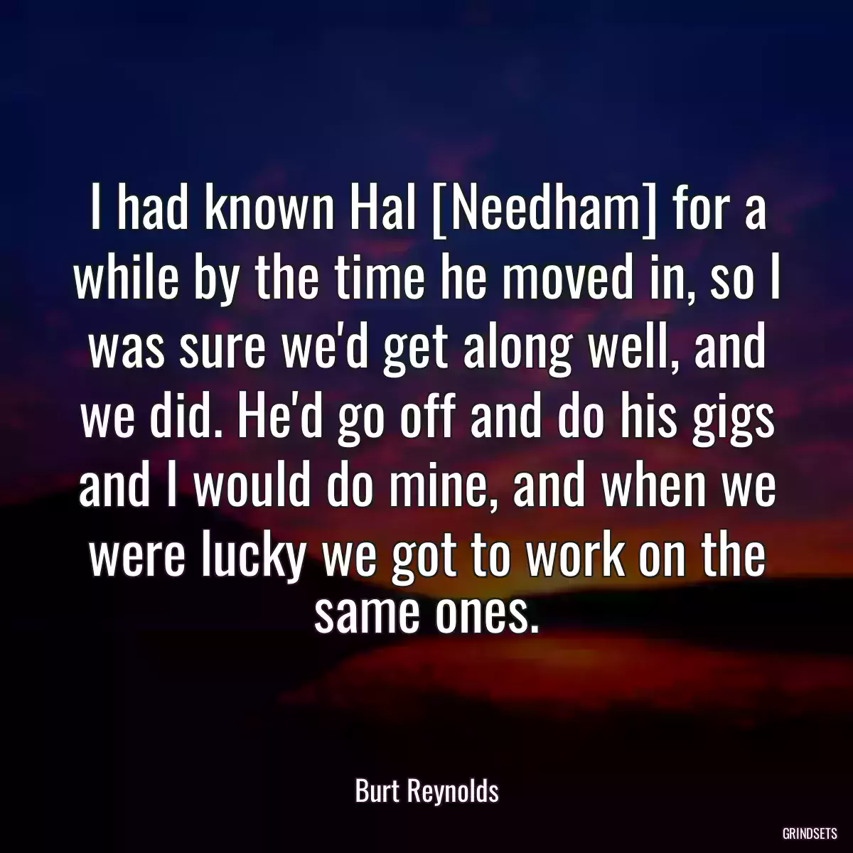 I had known Hal [Needham] for a while by the time he moved in, so I was sure we\'d get along well, and we did. He\'d go off and do his gigs and I would do mine, and when we were lucky we got to work on the same ones.