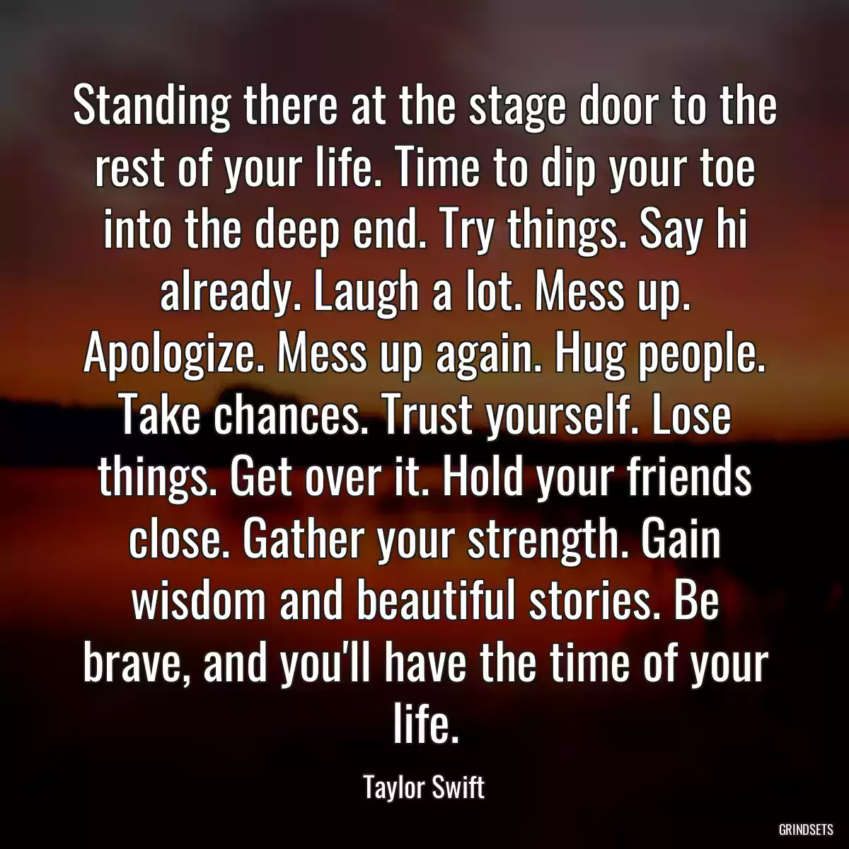 Standing there at the stage door to the rest of your life. Time to dip your toe into the deep end. Try things. Say hi already. Laugh a lot. Mess up. Apologize. Mess up again. Hug people. Take chances. Trust yourself. Lose things. Get over it. Hold your friends close. Gather your strength. Gain wisdom and beautiful stories. Be brave, and you\'ll have the time of your life.