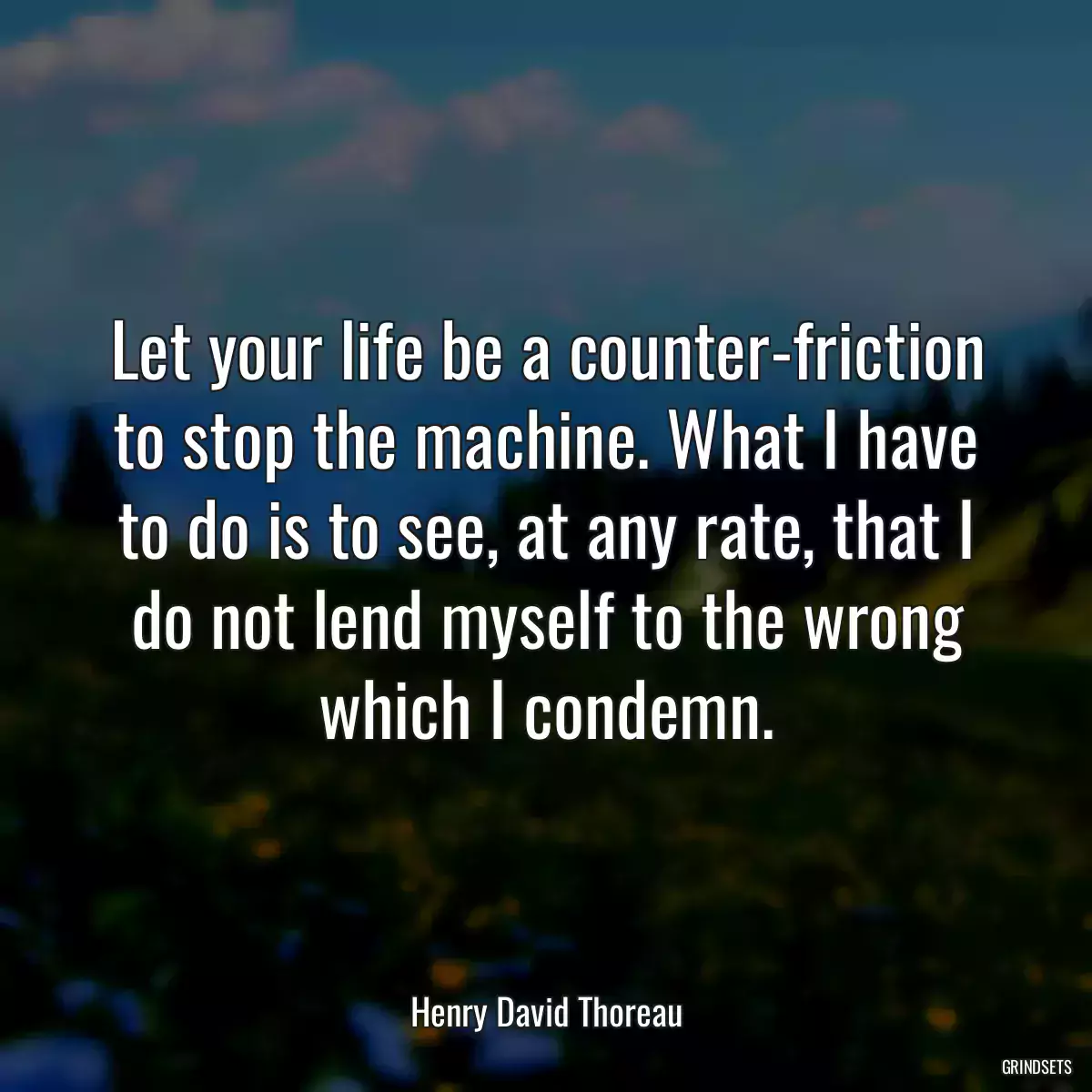 Let your life be a counter-friction to stop the machine. What I have to do is to see, at any rate, that I do not lend myself to the wrong which I condemn.