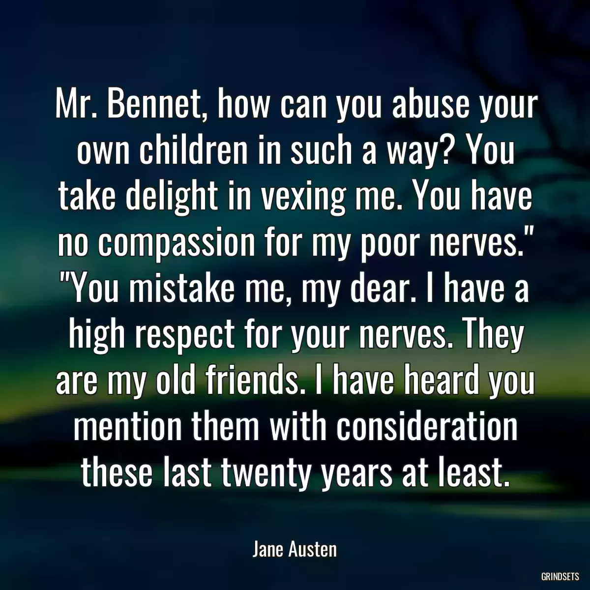 Mr. Bennet, how can you abuse your own children in such a way? You take delight in vexing me. You have no compassion for my poor nerves.\