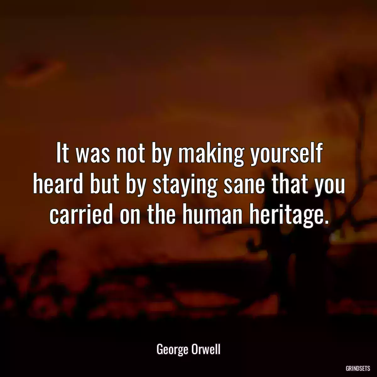 It was not by making yourself heard but by staying sane that you carried on the human heritage.