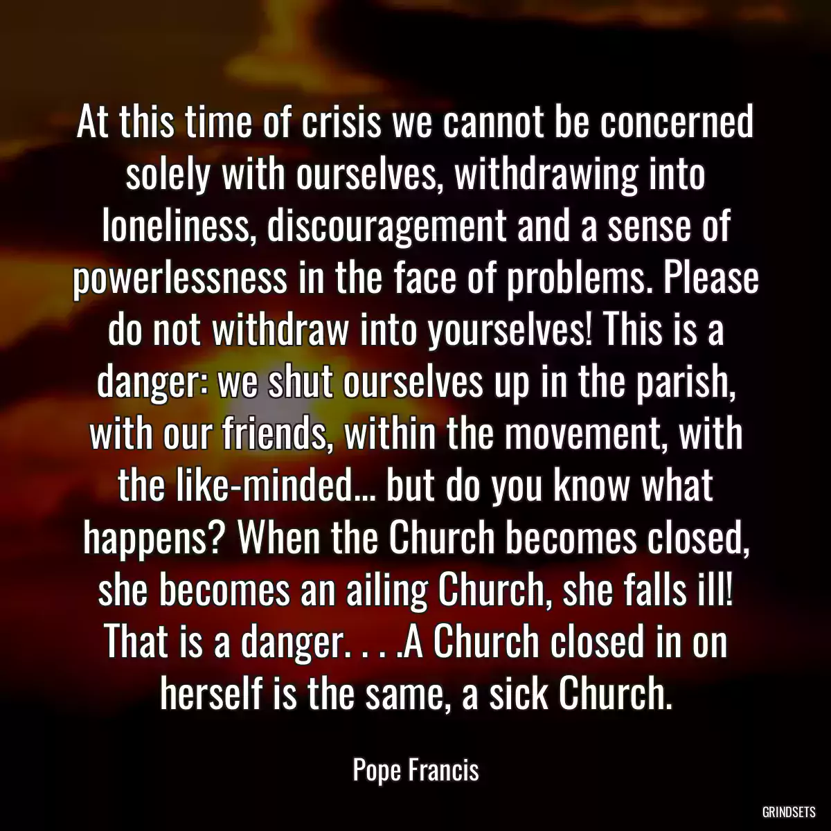 At this time of crisis we cannot be concerned solely with ourselves, withdrawing into loneliness, discouragement and a sense of powerlessness in the face of problems. Please do not withdraw into yourselves! This is a danger: we shut ourselves up in the parish, with our friends, within the movement, with the like-minded... but do you know what happens? When the Church becomes closed, she becomes an ailing Church, she falls ill! That is a danger. . . .A Church closed in on herself is the same, a sick Church.