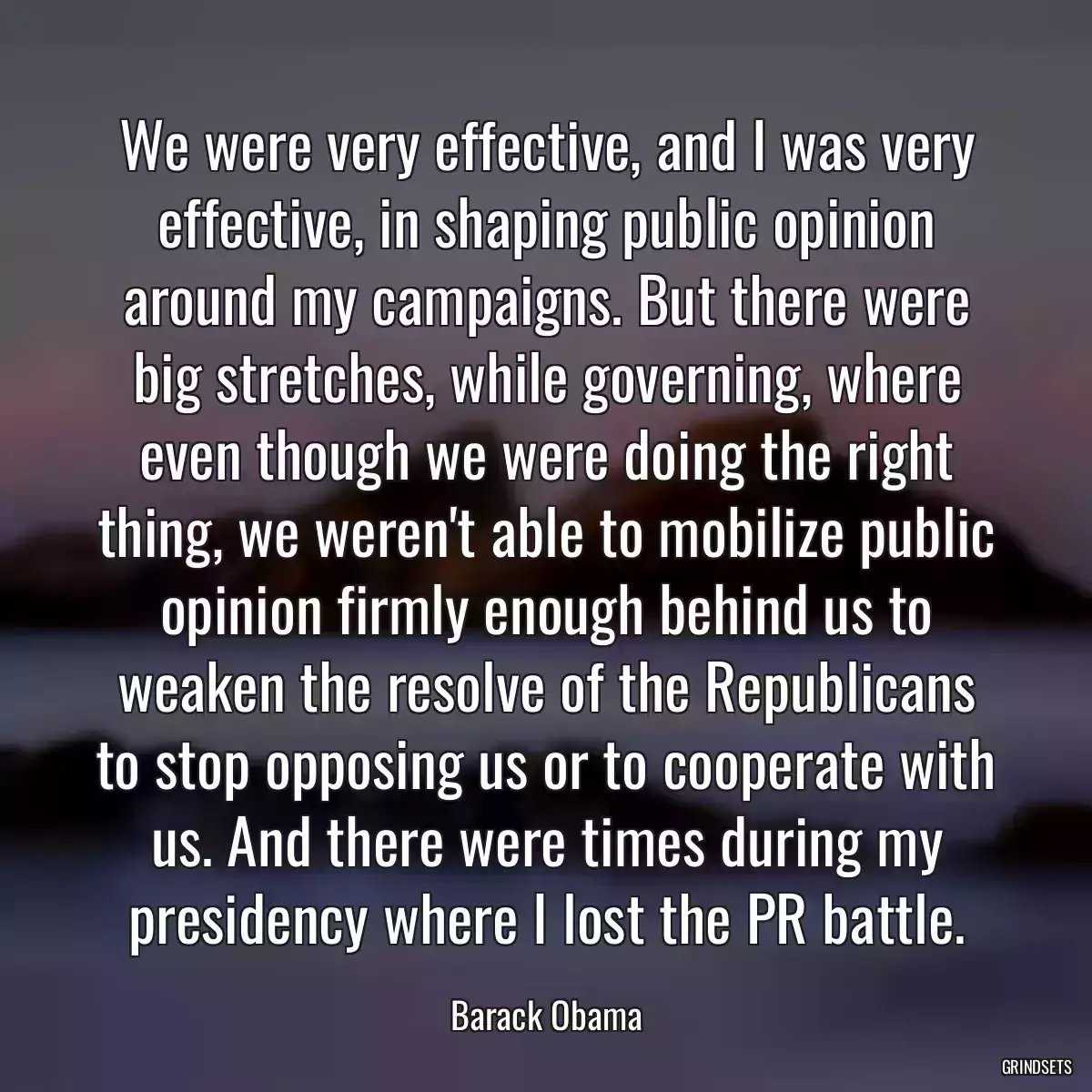 We were very effective, and I was very effective, in shaping public opinion around my campaigns. But there were big stretches, while governing, where even though we were doing the right thing, we weren\'t able to mobilize public opinion firmly enough behind us to weaken the resolve of the Republicans to stop opposing us or to cooperate with us. And there were times during my presidency where I lost the PR battle.