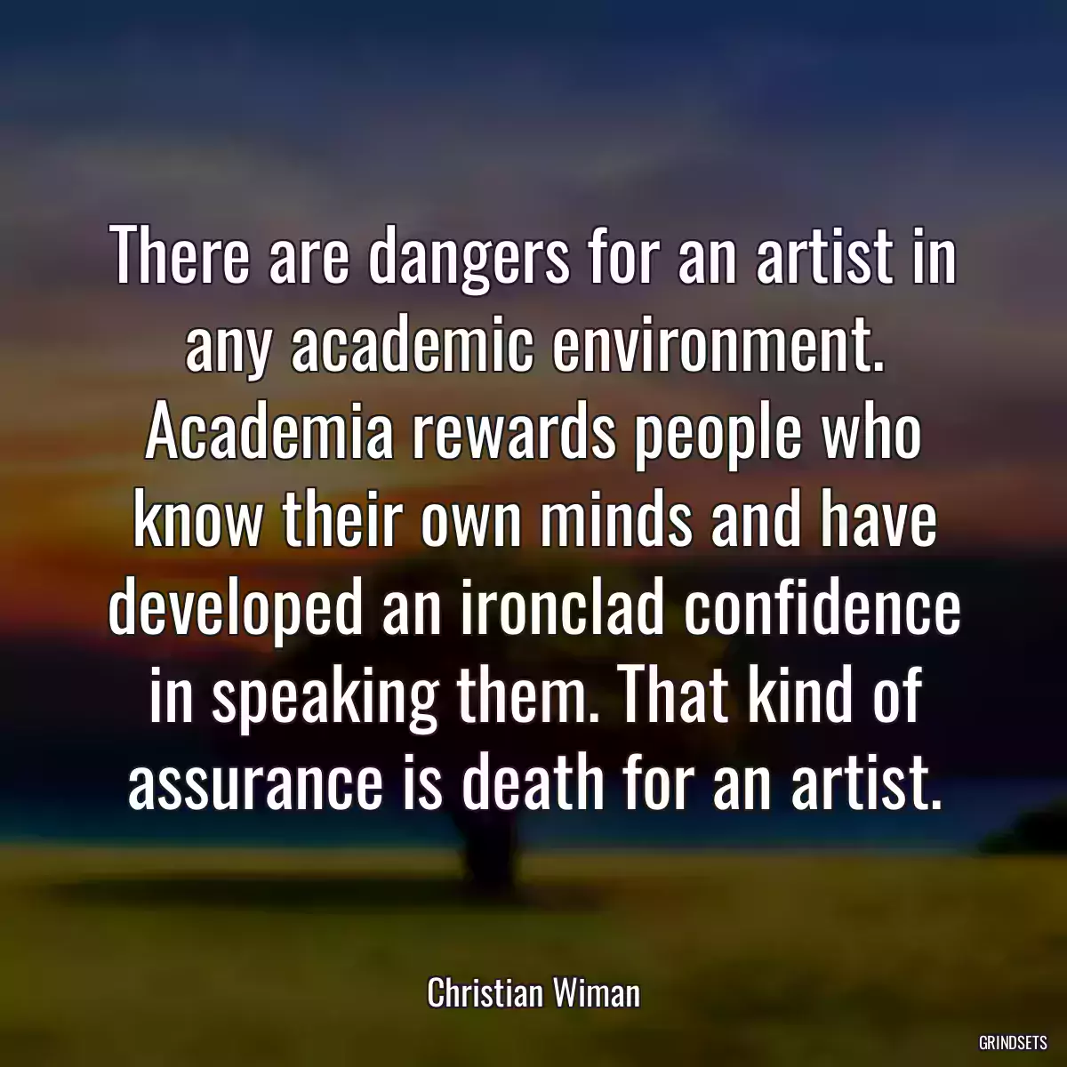 There are dangers for an artist in any academic environment. Academia rewards people who know their own minds and have developed an ironclad confidence in speaking them. That kind of assurance is death for an artist.