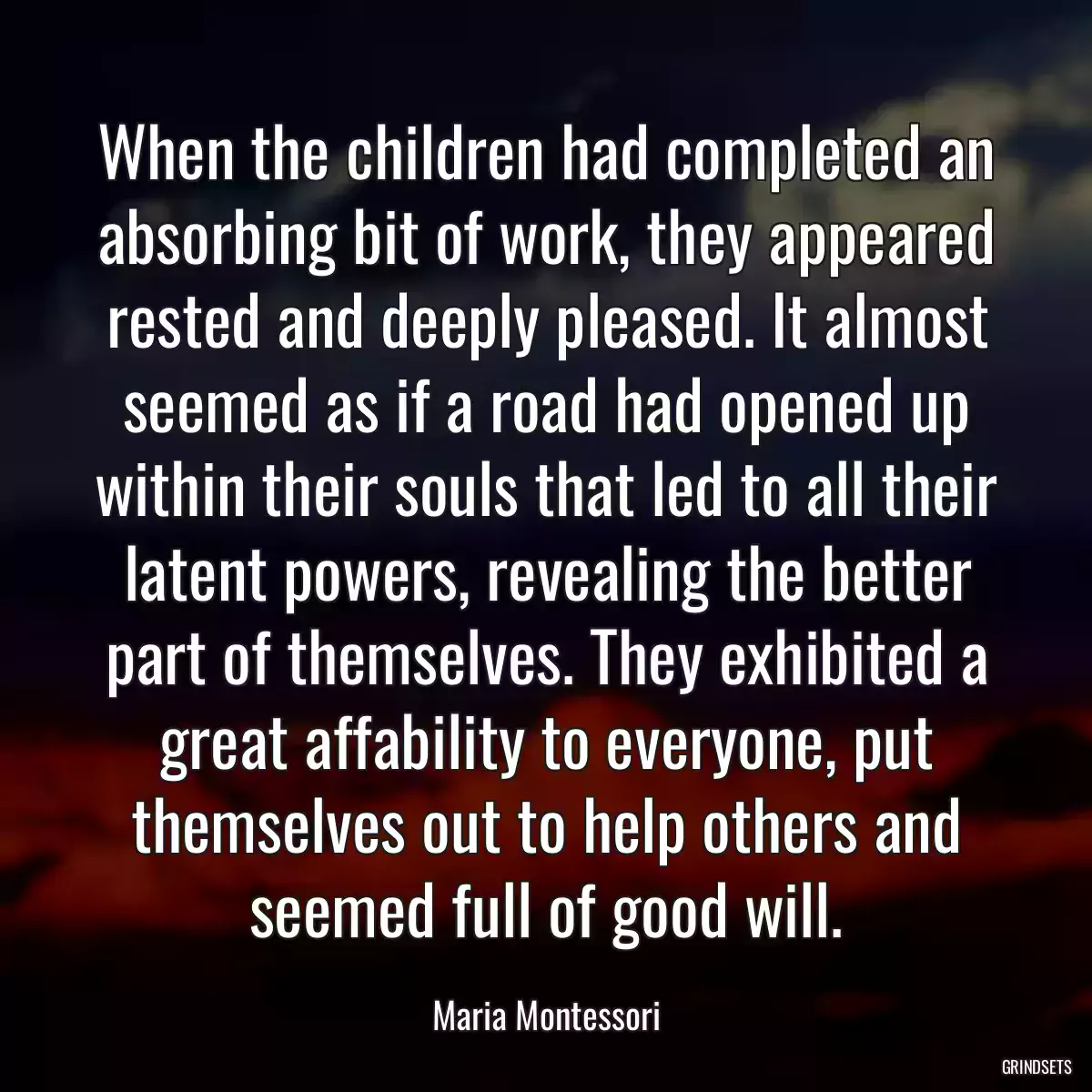 When the children had completed an absorbing bit of work, they appeared rested and deeply pleased. It almost seemed as if a road had opened up within their souls that led to all their latent powers, revealing the better part of themselves. They exhibited a great affability to everyone, put themselves out to help others and seemed full of good will.