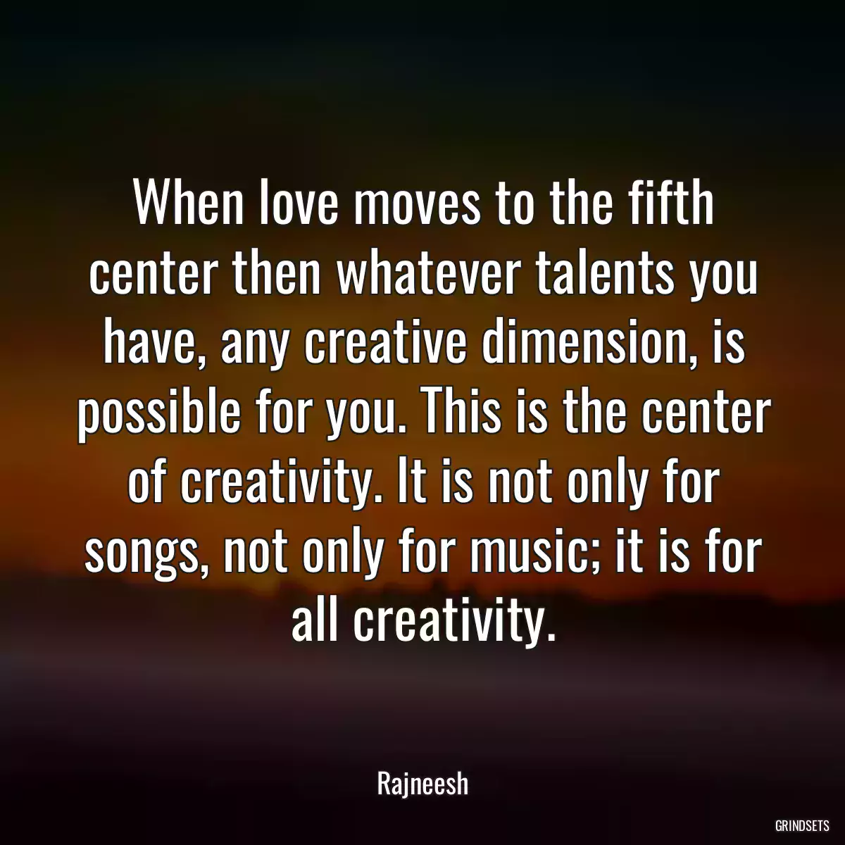 When love moves to the fifth center then whatever talents you have, any creative dimension, is possible for you. This is the center of creativity. It is not only for songs, not only for music; it is for all creativity.