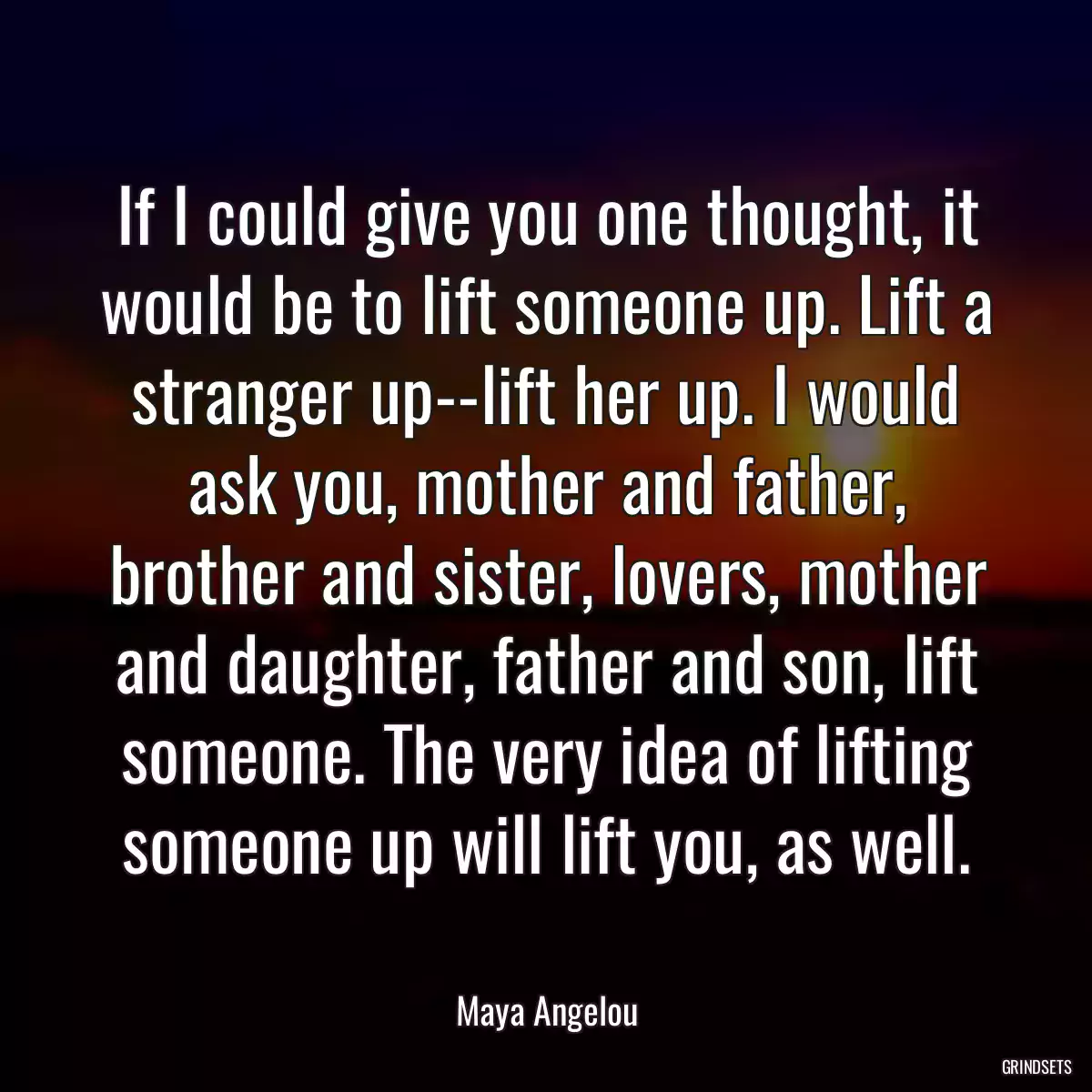 If I could give you one thought, it would be to lift someone up. Lift a stranger up--lift her up. I would ask you, mother and father, brother and sister, lovers, mother and daughter, father and son, lift someone. The very idea of lifting someone up will lift you, as well.