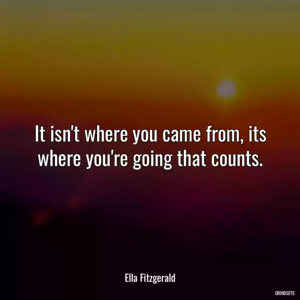 It isn\'t where you came from, its where you\'re going that counts.