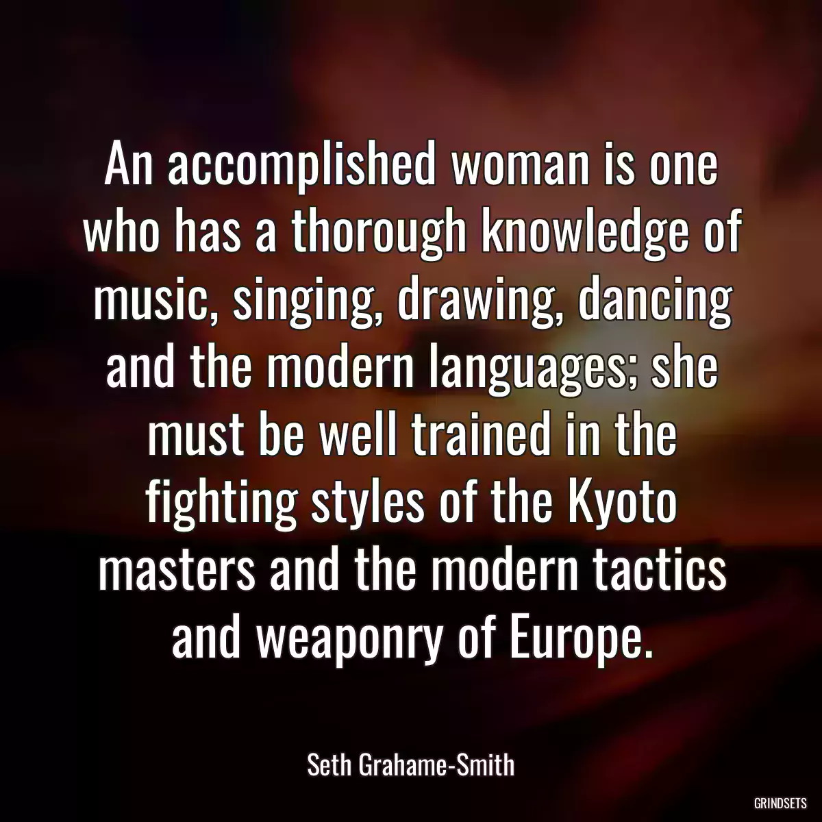 An accomplished woman is one who has a thorough knowledge of music, singing, drawing, dancing and the modern languages; she must be well trained in the fighting styles of the Kyoto masters and the modern tactics and weaponry of Europe.