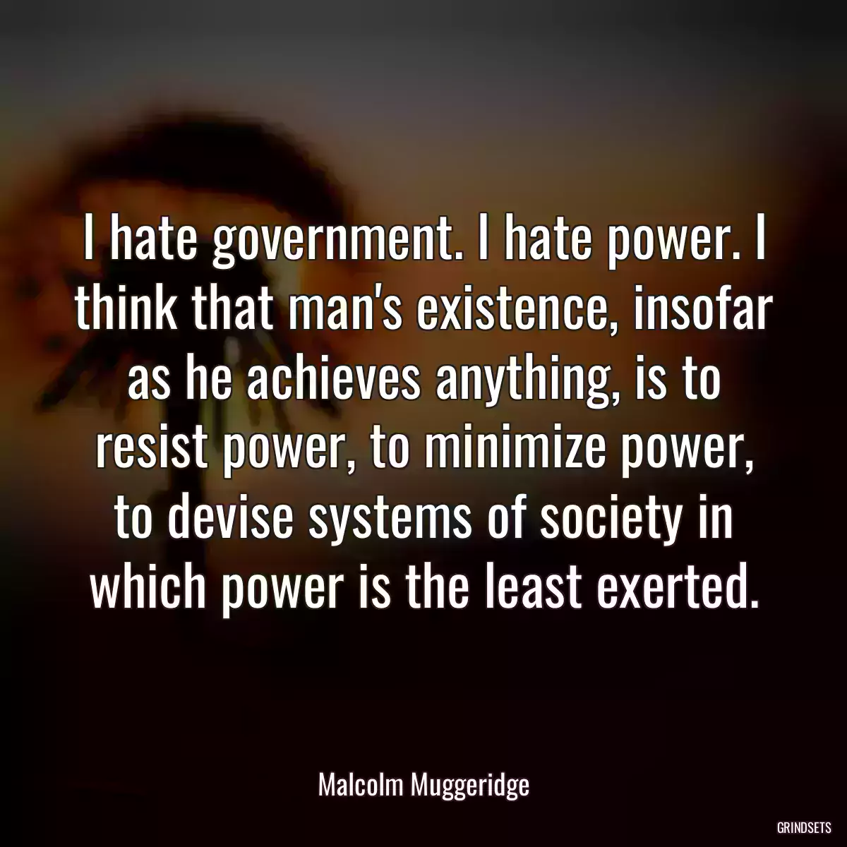 I hate government. I hate power. I think that man\'s existence, insofar as he achieves anything, is to resist power, to minimize power, to devise systems of society in which power is the least exerted.